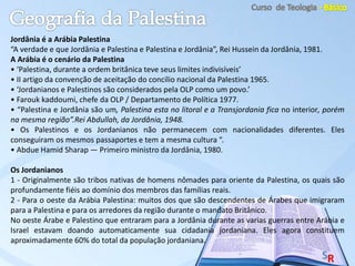 Jordânia é a Arábia Palestina
“A verdade e que Jordânia e Palestina e Palestina e Jordânia”, Rei Hussein da Jordânia, 1981.
A Arábia é o cenário da Palestina
• ‘Palestina, durante a ordem britânica teve seus limites indivisíveis’
• II artigo da convenção de aceitação do concilio nacional da Palestina 1965.
• ‘Jordanianos e Palestinos são considerados pela OLP como um povo.’
• Farouk kaddoumi, chefe da OLP / Departamento de Política 1977.
• “Palestina e Jordânia são um, Palestina esta no litoral e a Transjordania fica no interior, porém
na mesma região”.Rei Abdullah, da Jordânia, 1948.
• Os Palestinos e os Jordanianos não permanecem com nacionalidades diferentes. Eles
conseguiram os mesmos passaportes e tem a mesma cultura “.
• Abdue Hamid Sharap — Primeiro ministro da Jordânia, 1980.
Os Jordanianos
1 - Originalmente são tribos nativas de homens nômades para oriente da Palestina, os quais são
profundamente fiéis ao domínio dos membros das famílias reais.
2 - Para o oeste da Arábia Palestina: muitos dos que são descendentes de Árabes que imigraram
para a Palestina e para os arredores da região durante o mandato Britânico.
No oeste Árabe e Palestino que entraram para a Jordânia durante as varias guerras entre Arábia e
Israel estavam doando automaticamente sua cidadania jordaniana. Eles agora constituem
aproximadamente 60% do total da população jordaniana.
 