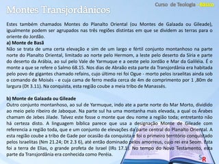 Estes também chamados Montes do Planalto Oriental (ou Montes de Galaada ou Gileade),
igualmente podem ser agrupados nas três regiões distintas em que se dividem as terras para o
oriente do Jordão.
a) Monte de Basã
Não se trata de uma certa elevação e sim de um largo e fértil conjunto montanhoso na parte
norte do Planalto Oriental, limitado ao norte pelo Hermom, a leste pelo deserto da Síria e parte
do deserto da Arábia, ao sul pelo Vale de Yarmuque e a oeste pelo Jordão e Mar da Galiléia. É o
monte a que se refere o Salmo 68.15. Nos dias de Abraão esta parte da Transjordânia era habitada
pelo povo de gigantes chamado refains, cujo último rei foi Ogue - morto pelos israelitas ainda sob
o comando de Moisés - e cuja cama de ferro media cerca de 4m de comprimento por 1 ,80m de
largura (Dt 3.11). Na conquista, esta região coube a meia tribo de Manassés.
b) Monte de Galaada ou Gileade
Outro conjunto montanhoso, ao sul de Yarmuque, indo ate a parte norte do Mar Morto, dividido
ao meio pelo ribeiro de Jaboque. Na parte sul ha uma montanha mais elevada, a qual os Árabes
chamam de Jebes Jilade. Talvez este fosse o monte que deu nome a região toda; entretanto não
há certeza disto. A linguagem bíblica parece que usa a designação Monte de Gileade com
referencia a região toda, que e um conjunto de elevações da parte central do Planalto Oriental. A
esta região coube a tribo de Gade por ocasião da conquista e foi o primeiro território conquistado
pelos Israelitas (Nm 21.24; Dt 2.3 6), até então dominado pelos amorreus, cujo rei era Seom. Esta
foi a terra de Elias, o grande profeta de Israel (IRs 17.1). No tempo do Novo Testamento, esta
parte da Transjordânia era conhecida como Peréia.
 