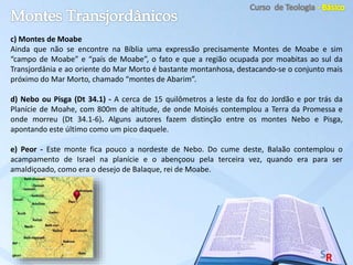c) Montes de Moabe
Ainda que não se encontre na Bíblia uma expressão precisamente Montes de Moabe e sim
“campo de Moabe” e “país de Moabe”, o fato e que a região ocupada por moabitas ao sul da
Transjordânia e ao oriente do Mar Morto é bastante montanhosa, destacando-se o conjunto mais
próximo do Mar Morto, chamado “montes de Abarim”.
d) Nebo ou Pisga (Dt 34.1) - A cerca de 15 quilômetros a leste da foz do Jordão e por trás da
Planície de Moahe, com 800m de altitude, de onde Moisés contemplou a Terra da Promessa e
onde morreu (Dt 34.1-6). Alguns autores fazem distinção entre os montes Nebo e Pisga,
apontando este último como um pico daquele.
e) Peor - Este monte fica pouco a nordeste de Nebo. Do cume deste, Balaão contemplou o
acampamento de Israel na planície e o abençoou pela terceira vez, quando era para ser
amaldiçoado, como era o desejo de Balaque, rei de Moabe.
 