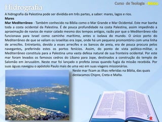 A hidrografia da Palestina pode ser dividida em três partes, a saber: mares, lagos e rios.
Mares
Mar Mediterrâneo - Também conhecido na Bíblia como o Mar Grande e Mar Ocidental. Este mar banha
toda a costa ocidental da Palestina. É de pouca profundidade na costa Palestina, assim impedindo a
aproximação de navios de maior calado mesmo dos tempos antigos, razão por que o Mediterrâneo não
funcionava para Israel como caminho marítimo, antes o isolava do mundo. O único porto do
Mediterrâneo de que se valiam os israelitas era Jope, onde há um pequeno promontório com uma linha
de arrecifes. Entretanto, devido a esses arrecifes e os bancos de areia, era de pouca procura pelos
navegantes, preferindo estes os portos fenícios. Assim, do ponto de vista politico-militar, o
Mediterrâneo constituía para a Palestina uma vasta defesa natural de sua fronteira ocidental. Por este
mar foram levados os famosos cedros do Líbano para Jope, destinados a construção do templo de
Salomão em Jerusalém. Neste mar foi lançado o profeta Jonas quando fugia da missão recebida. Por
suas águas navegou o apóstolo Paulo mais de uma vez em suas viagens missionárias.
Neste mar ficam as ilhas referidas na Bíblia, das quais
destacamos Chipre, Creta e Malta.
 