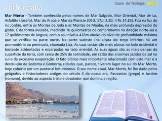 Mar Morto - Também conhecido pelos nomes de Mar Salgado, Mar Oriental, Mar de Lo,
Asfaltite (Josefo), Mar do Arabá e Mar da Planície (Dt 3. 17;Jl 2.20; II Rs 14.25). Fica na foz do
rio Jordão, entre os Montes de Judá e os Montes de Moabe, na mais profunda depressão do
globo. É de forma ovulada, medindo 76 quilometros de comprimento na direção norte-sul e
17 quilômetros de largura, com o seu nível a 426m abaixo do nível de profundidade máxima
que se verifica na parte norte. Na parte sudeste (na altura do terço inferior) há um
promontório ou península, chamada Lisa. As suas costas são mais planas no lado ocidental e
bastante acidentadas e escarpadas no lado oriental. As suas águas são as mais densas da
superfície da terra, com cerca de 25% de salinidade, em razão das enormes jazidas de sal no
sul e da excessiva evaporação. O fato bíblico mais importante relacionado com este mar é a
destruição de Sodoma e Gomorra, cidades que, parece, tiveram lugar no sul do Mar Morto,
hoje coberto por um pantanal betuminoso. O seu nome atual, Mar Morto, foi lhe dado pelos
geógrafos e historiadores antigos do século II da nossa era, Pausanias (grego) e Justino
(romano), devido ao aspecto triste e desolador que domina a região.
 