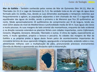 Mar da Galiléia - Também conhecido pelos nomes de Mar de Quinerete (Nm 34.11), Mar de
Tiberíades (Jo 21.1) e Lago de Genezaré (Lc 5.1). Na verdade trata-se de um lago de água doce
formado pelo rio Jordão, mas, devido as suas dimensões avantajadas e temporais violentos que
frequentemente o agitam, as populações adjacentes o tem chamado de mar. É o segundo lago
equilibrador das águas do Jordão, sendo o primeiro o de Meronm que fica 20 quilômetros ao
norte. Mede aproximadamente 24 quillômetros de comprimento por l4 de largura, tendo seu
nível 225m abaixo do nível do Mediterrâneo e profundidade media de 50 m. Suas águas são claras
e muito piscosas. As suas margens do lado oriental são montanhosas, enquanto do lado ocidental
e na direção noroeste estendem-se planícies férteis com cidades importantes, como Cafarnaum,
Corazim, Magdala, Genezare, Betsaida, Tiberiades e outras. O clima da região, especialmente ao
norte, é muito agradável, propício a lavoura e pecuária. As cidades das margens do Mar da
Galiléia e as próprias praias e águas deste foram palco de acontecimentos importantes do
ministério terreno de Jesus operando milagres, apaziguando a tempestade, andando sobre o mar,
alimentando milhares com a multiplicação de pães, pronunciando preciosos ensinamentos
(Sermão do Monte) e aparecendo aos discípulos após a ressurreição.
 