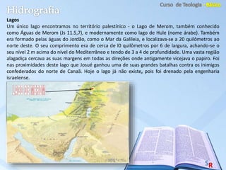 Lagos
Um único lago encontramos no território palestínico - o Lago de Merom, também conhecido
como Águas de Merom (Js 11.5,7), e modernamente como lago de Hule (nome árabe). Também
era formado pelas águas do Jordão, como o Mar da Galileia, e localizava-se a 20 quilômetros ao
norte deste. O seu comprimento era de cerca de l0 quilômetros por 6 de largura, achando-se o
seu nível 2 m acima do nível do Mediterrâneo e tendo de 3 a 4 de profundidade. Uma vasta região
alagadiça cercava as suas margens em todas as direções onde antigamente vicejava o papiro. Foi
nas proximidades deste lago que Josué ganhou uma de suas grandes batalhas contra os inimigos
confederados do norte de Canaã. Hoje o lago já não existe, pois foi drenado pela engenharia
israelense.
 
