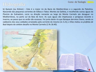 b) Quisom (ou Kishon) – Este é o maior rio da Bacia do Mediterrâneo e o segundo da Palestina.
Nascendo das pequenas correntes de Gilboa e Tabor, Montes da Galileia, e recolhendo outras águas da
Planície de Esdraelom, corre na direção noroeste ao largo do Monte Carmelo ate desaguar no
Mediterrâneo, na parte sul da Baia de Acre. As suas águas são impetuosas e perigosas durante o
inverno, ao passo que no verão são escassas. Foi junto deste rio que Baraque derrotou Sísera, sendo os
cadáveres dos seus soldados arrastados pela corrente do mesmo (Js 5.21), e Elias matou os profetas de
Baal depois do celebre desafio no Monte Carmelo (1 Rs 18.40).
 
