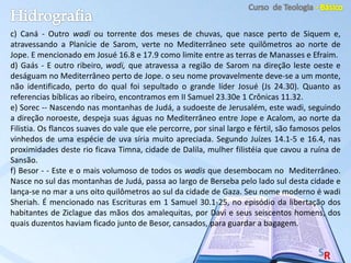 c) Caná - Outro wadi ou torrente dos meses de chuvas, que nasce perto de Siquem e,
atravessando a Planície de Sarom, verte no Mediterrâneo sete quilômetros ao norte de
Jope. E mencionado em Josué 16.8 e 17.9 como limite entre as terras de Manasses e Efraim.
d) Gaás - E outro ribeiro, wadi, que atravessa a região de Sarom na direção leste oeste e
deságuam no Mediterrâneo perto de Jope. o seu nome provavelmente deve-se a um monte,
não identificado, perto do qual foi sepultado o grande líder Josué (Js 24.30). Quanto as
referencias bíblicas ao ribeiro, encontramos em II Samuel 23.30e 1 Crônicas 11.32.
e) Sorec -- Nascendo nas montanhas de Judá, a sudoeste de Jerusalém, este wadi, seguindo
a direção noroeste, despeja suas águas no Mediterrâneo entre Jope e Acalom, ao norte da
Filistia. Os flancos suaves do vale que ele percorre, por sinal largo e fértil, são famosos pelos
vinhedos de uma espécie de uva síria muito apreciada. Segundo Juízes 14.1-5 e 16.4, nas
proximidades deste rio ficava Timna, cidade de Dalila, mulher filistéia que cavou a ruína de
Sansão.
f) Besor - - Este e o mais volumoso de todos os wadis que desembocam no Mediterrâneo.
Nasce no sul das montanhas de Judá, passa ao largo de Berseba pelo lado sul desta cidade e
lança-se no mar a uns oito quilômetros ao sul da cidade de Gaza. Seu nome moderno é wadi
Sheriah. É mencionado nas Escrituras em 1 Samuel 30.1-25, no episódio da libertação dos
habitantes de Ziclague das mãos dos amalequitas, por Davi e seus seiscentos homens, dos
quais duzentos haviam ficado junto de Besor, cansados, para guardar a bagagem.
 