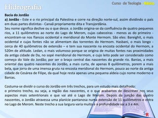 Bacia do Jordão
a) Jordão - Este e o rio principal da Palestina e corre na direção norte-sul, assim dividindo o país
em duas partes distintas - Canaã propriamente dita e Transjordânia.
Seu nome significa declive ou o que desce. o Jordão origina-se da confluência de quatro pequenos
rios, a 11 quilômetros ao norte do Lago de Merom, cujas cabeceiras - menos as do primeiro -
encontram-se nos flancos ocidental e meridional do Monte Hermom. São eles: Bareighit, o mais
ocidental e cujas fontes não se alimentam das torrentes do Hermom. Hasbani, o mais longo -
cerca de 40 quilômetros de extensão – e tem sua nascente na encosta ocidental do Hermom, a
520m de altitude. Ledan, o mais volumoso porque se origina de muitas fontes nas proximidades
da antiga cidade de Da, no sopé meridional do Hermom, e cujo leito pode ser considerado como
começo do Vale do Jordão; por ser o braço central das nascentes do grande rio. Banias, a mais
oriental das quatro nascentes do Jordão, a mais curta, de apenas 8 quilômetros, porem a mais
bela, que jorra de uma imensa gruta na encosta meridional do Hermom, pouco ao norte da antiga
cidade de Cesárea de Filipe, da qual hoje resta apenas uma pequena aldeia cujo nome moderno e
Banias.
Costuma-se dividir o curso do Jordão em três trechos, para um estudo mais detalhado:
o primeiro trecho, ou seja, a região das nascentes, e o que acabamos de descrever nos seus
aspectos mais setentrionais e que vai até o Lago de Merom. Depois da junção das quatro
nascentes, o Jordão atravessa uma planície pantanosa numa extensão de 11 quilômetros e entra
no Lago de Merom. Neste trecho a sua largura varia muito e a profundidade vai a 3 e 4m.
 