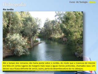Rio Jordão
Até o tempo dos romanos não havia ponte sobre o Jordão, de modo que a travessia do mesmo
era feita em certos lugares de margens mais rasas e águas menos profundas, chamados vaus. Um
desses vaus ficava defronte de Jericó, outro, perto da desembocadura do rio Jaboque;
 