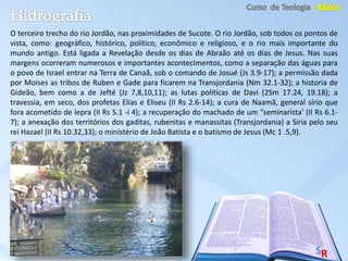 O terceiro trecho do rio Jordão, nas proximidades de Sucote. O rio Jordão, sob todos os pontos de
vista, como: geográfico, histórico, político, econômico e religioso, e o rio mais importante do
mundo antigo. Está ligada a Revelação desde os dias de Abraão até os dias de Jesus. Nas suas
margens ocorreram numerosos e importantes acontecimentos, como a separação das águas para
o povo de Israel entrar na Terra de Canaã, sob o comando de Josué (Js 3.9-17); a permissão dada
por Moises as tribos de Ruben e Gade para ficarem na Transjordania (Nm 32.1-32); a historia de
Gideão, bem como a de Jefté (Jz 7,8,10,11); as lutas políticas de Davi (2Sm 17.24, 19.18); a
travessia, em seco, dos profetas Elias e Eliseu (II Rs 2.6-14); a cura de Naamã, general sírio que
fora acometido de lepra (II Rs 5.1 -i 4); a recuperação do machado de um “seminarista’ (II Rs 6.1-
7); a anexação dos territórios dos gaditas, rubenitas e manassitas (Transjordania) a Síria pelo seu
rei Hazael (II Rs 10.32,33); o ministério de João Batista e o batismo de Jesus (Mc 1 .5,9).
 