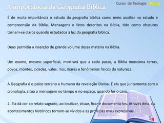 É de muita importância o estudo da geografia bíblica como meio auxiliar no estudo e
compreensão da Bíblia. Mensagens e fatos descritos na Bíblia, tido como obscuros
tornam-se claros quando estudados à luz da geografia bíblica.
Deus permitiu a inserção de grande volume dessa matéria na Bíblia.
Um exame, mesmo superficial, mostrará que a cada passo, a Bíblia menciona terras,
povos, montes, cidades, vales, rios, mares e fenômenos físicos da natureza.
A Geografia é o palco terreno e humano da revelação Divina. É ela que juntamente com a
cronologia, situa a mensagem no tempo e no espaço, quando for o caso.
2. Ela dá cor ao relato sagrado, ao localizar, situar, fixar e documentá-los. Através dela, os
acontecimentos históricos tornam-se vívidos e as profecias mais expressivas.
 