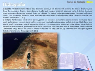 b) Querite - Verdadeiramente não se trata de um rio perene, e sim de um wadi, torrente das épocas de chuvas, que
desce dos montes de Efraim e desemboca no Jordão, pela margem ocidental, pouco ao norte de Jericó, depois de
percorrer uma região agreste, povoada de corvos e águias. Em alguma gruta nas margens deste ribeiro escondeu-se o
profeta Elias, por ordem do Senhor, onde foi sustentado pelos corvos que lhe levavam pão e carne todos os dias pela
manhã e a tarde (1 Rs 17.1-7).
c) Cedrom - Também este não é um rio perene, porém nas épocas de chuvas torna-se uma torrente impetuosa. Nasce
a dois quilômetros a noroeste de Jerusalém e, correndo na direção sudeste, passa ao lado leste da Cidade Santa pelo
Vale de Josafá - que separa esta do Monte das Oliveiras - e prossegue rumo sudeste até o Mar Morto, numa distância
de cerca de 40 quilômetros, por um leito profundo e sinuoso. Os principais fatos bíblicos relacionados com o ribeiro de
Cedrom são: a fuga de Davi por causa da revolta de Absalão, seu filho (25m 15.23), e a travessia de Jesus para o jardim
de Getsemane na noite de sua agonia (Jo 18.1).
 