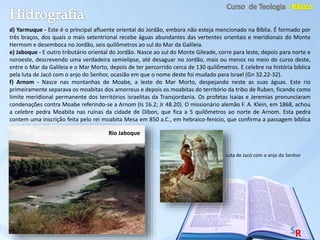d) Yarmuque - Este é o principal afluente oriental do Jordão, embora não esteja mencionado na Bíblia. É formado por
três braços, dos quais o mais setentrional recebe águas abundantes das vertentes orientais e meridionais do Monte
Hermom e desemboca no Jordão, seis quilômetros ao sul do Mar da Galileia.
e) Jaboque - E outro tributário oriental do Jordão. Nasce ao sul do Monte Gileade, corre para leste, depois para norte e
noroeste, descrevendo uma verdadeira semielipse, até desaguar no Jordão, mais ou menos no meio do curso deste,
entre o Mar da Galileia e o Mar Morto, depois de ter percorrido cerca de 130 quilômetros. E celebre na história bíblica
pela luta de Jacó com o anjo do Senhor, ocasião em que o nome deste foi mudado para Israel (Gn 32.22-32).
f) Arnom - Nasce nas montanhas de Moabe, a leste do Mar Morto, despejando neste as suas águas. Este rio
primeiramente separava os moabitas dos amorreus e depois os moabitas do território da tribo de Ruben, ficando como
limite meridional permanente dos territórios israelitas da Transjordania. Os profetas Isaias e Jeremias pronunciaram
condenações contra Moabe referindo-se a Arnom (Is 16.2; Jr 48.20). O missionário alemão F. A. Klein, em 1868, achou
a celebre pedra Moabita nas ruínas da cidade de Dibon, que fica a 5 quilômetros ao norte de Arnom. Esta pedra
contem uma inscrição feita pelo rei moabita Mesa em 850 a.C., em hebraico-fenicio, que confirma a passagem bíblica
de II Reis 3.1-27.
Rio Jaboque
Luta de Jacó com o anjo do Senhor
 