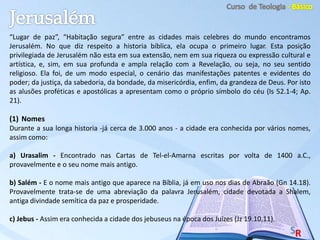 “Lugar de paz”, “Habitação segura” entre as cidades mais celebres do mundo encontramos
Jerusalém. No que diz respeito a historia bíblica, ela ocupa o primeiro lugar. Esta posição
privilegiada de Jerusalém não esta em sua extensão, nem em sua riqueza ou expressão cultural e
artística, e, sim, em sua profunda e ampla relação com a Revelação, ou seja, no seu sentido
religioso. Ela foi, de um modo especial, o cenário das manifestações patentes e evidentes do
poder; da justiça, da sabedoria, da bondade, da misericórdia, enfim, da grandeza de Deus. Por isto
as alusões proféticas e apostólicas a apresentam como o próprio símbolo do céu (Is 52.1-4; Ap.
21).
(1) Nomes
Durante a sua longa historia -já cerca de 3.000 anos - a cidade era conhecida por vários nomes,
assim como:
a) Urasalim - Encontrado nas Cartas de Tel-el-Amarna escritas por volta de 1400 a.C.,
provavelmente e o seu nome mais antigo.
b) Salém - E o nome mais antigo que aparece na Bíblia, já em uso nos dias de Abraão (Gn 14.18).
Provavelmente trata-se de uma abreviação da palavra Jerusalém, cidade devotada a Shalem,
antiga divindade semítica da paz e prosperidade.
c) Jebus - Assim era conhecida a cidade dos jebuseus na época dos Juízes (Jz 19.10,11).
 