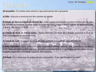 d) Jerusalém - É o nome mais comum e que permanece ate o presente.
e) Sião - Este era o nome de um dos montes da cidade.
f) Cidade de Davi ou Cidade do Grande Rei - Estes nomes relacionam-se como ato heroico de Davi
na tomada da fortaleza, quando então a cidade foi conquistada e feita a capital do Reino de Israel
(I Rs 8.1; IIRs 14.20; Sl 48.2).
g) Cidade de Deus ou Cidade Santa - Assim chamada por estar ali o templo nacional; o local do
culto centralizado (Sl 46.4; Ne 11.1).
h) Cidade de Judá - A capital do reino de Judá, a cidade principal do reino (II Cr25.28).
i) Aelia Capitolina - Foi o nome dado pelo imperador romano Adriano, que a reedificou no século
II d.C. Aelia em honra a Adriano, cujo primeiro nome era Aelius, e Capitolina por ter sido dedicada
a Jupiter Capitolino, divindade suprema dos romanos.
j) El-Kuds – É o nome que os árabes deram a Jerusalém. O seu significado e “a santa”
 