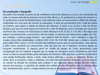 (2) Localização e Topografia
Jerusalém fica situada na parte sul da cordilheira central da Palestina, ou sei a, nas montanhas de
Judá, na mesma latitude do extremo norte do Mar Morto, a 21 quilômetros a oeste do mesmo e a
51 quilômetros a leste do Mediterrâneo. Está edificada sobre um promontório a 800m de altitude,
subdividido em uma serie de montes ou elevações. A leste do promontório fica o Vale de Josefa
ou Cedrom, que separa a cidade do Monte das Oliveiras. A oeste e ao sul fica o Vale de Hinom
(Gehena, gr.) que em certa epoca da historia foi o Vale da Matança, assim chamado por causa dos
sacrifícios das crianças em holocausto ao ídolo Moloque (II Rs 23.10; Jr 7.31-34) e dos fogos que
ardiam constantemente, consumindo o lixo da cidade, os detritos dos holocaustos pagãos etc. Dai,
por analogia, a palavra grega Gehena - que significa Vale de Hinom - veio a designar o lugar de
castigo eterno dos condenados, o inferno (Mt 13.42; Mc 9.43-48). Sendo que a cidade e isolada
pelos lados leste, oeste e sul do conjunto da cordilheira pelos vales já mencionados, resta apenas
o lado norte suscetível ao crescimento, uma vez que por ele o tabuleiro continua ligado ao
conjunto montanhoso. O aspecto geral da cidade ao tempo de Cristo apresentava uma
configuração de um trapézio irregular que se alarga do sul para o norte, dividindo-se em cinco
zonas ou bairros caracterizados pelas elevações do tabuleiro: Ofel, que fica a sudeste e onde havia
uma antiga fortificação; Mona, a leste, onde estava edificado o templo de Salomão; Bezeta, ao
norte; Acra, a noroeste; e Sião, a sudoeste. Um vale interno chamado Tiropeom, que corria mais
ou menos na direção de noroeste para sudeste e sul, separava alguns desses bairros. Porem,
através dos tempos, a superfície da cidade tem sofrido muitas alterações com os aterros deste
vale, desaparecendo, assim, o antigo aspecto em que as elevações eram mais distintas.
 