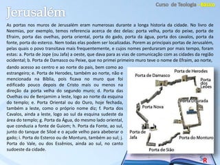 As portas nos muros de Jerusalém eram numerosas durante a longa historia da cidade. No livro de
Neemias, por exemplo, temos referencia acerca de dez delas: porta velha, porta do peixe, porta de
Efraim, porta das ovelhas, porta oriental, porta do gado, porta da água, porta dos cavalos, porta da
fonte, porta do esterco. Nem todas elas podem ser localizadas. Porem as principais portas de Jerusalém,
pelas quais o povo transitava mais frequentemente, e cujos nomes perduraram por mais tempo, foram
estas: a. Porta de Jope (ou Jafa) a oeste, que dava para as vias de comunicação com as cidades da região
ocidental; b. Porta de Damasco ou Peixe, que no primei primeiro muro teve o nome de Efraim, ao norte,
dando acesso ao centro e ao norte do pais, bem como ao
estrangeiro; e. Porta de Herodes, também ao norte, não e
mencionada na Bíblia, pois ficava no muro que foi
edificado pouco depois de Cristo mais ou menos na
direção da porta velha do segundo muro; d. Porta das
Ovelhas ou de Benjamim a leste, logo ao norte da esquina
do templo; e. Porta Oriental ou do Ouro, hoje fechada,
também a leste, como o próprio nome diz; f. Porta dos
Cavalos, ainda a leste, logo ao sul da esquina sudeste da
área do templo; g. Porta da Água, do mesmo lado oriental,
que conduzia a fonte de Guiom; h. Porta da Fonte, ao sul,
junto do tanque de Siloé e o açude velho para abeberar o
gado; i. Porta do Esterco ou de Monturo, também ao sul; j.
Porta do Vale, ou dos Essênios, ainda ao sul, no canto
sudoeste da cidade.
 