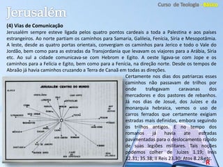 (4) Vias de Comunicação
Jerusalém sempre esteve ligada pelos quatro pontos cardeais a toda a Palestina e aos países
estrangeiros. Ao norte partiam os caminhos para Samaria, Galileia, Fenícia, Síria e Mesopotâmia.
A leste, desde as quatro portas orientais, convergiam os caminhos para Jerico e todo o Vale do
Jordão, bem como para as estradas da Transjordania que levavam os viajores para a Arábia, Síria
etc. Ao sul a cidade comunicava-se com Hebrom e Egito. A oeste ligava-se com Jope e os
caminhos para a Felícia e Egito, bem como para a Fenícia, na direção norte. Desde os tempos de
Abraão já havia caminhos cruzando a Terra de Canaã em todas as direções.
Certamente nos dias dos patriarcas esses
caminhos não passavam de trilhos por
onde trafegavam caravanas dos
mercadores e dos pastores de rebanhos.
Já nos dias de Josué, dos Juízes e da
monarquia hebraica, vemos o uso de
carros ferrados que certamente exigiam
estradas mais definidas, embora seguindo
os trilhos antigos. E no tempo dos
romanos já havia ate estradas
pavimentadas para o deslocamento rápido
de suas legiões militares. Tais noções
podemos colher de Juízes 1.19; Ireis
22.31; 35.38; II Reis 23.30; Atos 8.28 etc.
 