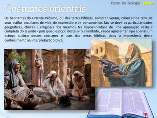 Os habitantes do Oriente Próximo, ou das terras bíblicas, sempre tiveram, como ainda tem, os
seus estilos peculiares de vida, de expressão e de pensamento. Isto se deve as particularidades
geográficas, étnicas e religiosas dos mesmos. Na impossibilidade de uma apreciação vasta e
completa do assunto - pois que o escopo deste livro e limitado, vamos apresentar aqui apenas um
esboço sucinto desses costumes e usos das terras bíblicas, dada a importância deste
conhecimento na interpretação bíblica.
 