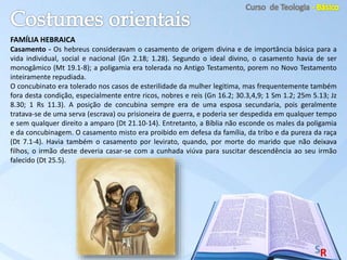 FAMÍLIA HEBRAICA
Casamento - Os hebreus consideravam o casamento de origem divina e de importância básica para a
vida individual, social e nacional (Gn 2.18; 1.28). Segundo o ideal divino, o casamento havia de ser
monogâmico (Mt 19.1-8); a poligamia era tolerada no Antigo Testamento, porem no Novo Testamento
inteiramente repudiada.
O concubinato era tolerado nos casos de esterilidade da mulher legitima, mas frequentemente também
fora desta condição, especialmente entre ricos, nobres e reis (Gn 16.2; 30.3,4,9; 1 Sm 1.2; 25m 5.13; Jz
8.30; 1 Rs 11.3). A posição de concubina sempre era de uma esposa secundaria, pois geralmente
tratava-se de uma serva (escrava) ou prisioneira de guerra, e poderia ser despedida em qualquer tempo
e sem qualquer direito a amparo (Dt 21.10-14). Entretanto, a Bíblia não esconde os males da poligamia
e da concubinagem. O casamento misto era proibido em defesa da família, da tribo e da pureza da raça
(Dt 7.1-4). Havia também o casamento por levirato, quando, por morte do marido que não deixava
filhos, o irmão deste deveria casar-se com a cunhada viúva para suscitar descendência ao seu irmão
falecido (Dt 25.5).
 