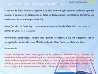 O ensino da Bíblia torna-se objetivo e de fácil comunicação quando podemos apontar,
mostrar e descrever os locais onde os fatos se desenrolaram. Exemplos: Lc 10.30 ("descia
um homem de Jerusalém para Jericó");
As nações vêm de Deus, logo o estudo deste assunto à luz da Bíblia é rico sob todos os
pontos de vista. Ler Dt 32.8; At 17.26
Inumeráveis personagens tomam vida quando estudados à luz da Geografia. Ver as
peregrinações de Abraão, Jacó, Moisés e o Êxodo, Davi, Paulo, sem falar em Jesus.
Por exemplo:
“Enviou Moisés, de Cades, mensageiros ao rei de Edom, a dizer-lhe: Assim diz teu irmão
Israel: Bem sabes todo o trabalho que nos tem sobrevindo; como nossos pais desceram ao
Egito, e nós no Egito habitamos muito tempo, e como os egípcios nos maltrataram, a nós e
a nossos pais; e clamamos ao SENHOR, e ele ouviu a nossa voz, e mandou o Anjo, e nos
tirou do Egito. E eis que estamos em Cades, cidade nos confins do teu país.
 