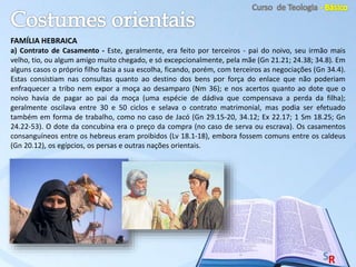 FAMÍLIA HEBRAICA
a) Contrato de Casamento - Este, geralmente, era feito por terceiros - pai do noivo, seu irmão mais
velho, tio, ou algum amigo muito chegado, e só excepcionalmente, pela mãe (Gn 21.21; 24.38; 34.8). Em
alguns casos o próprio filho fazia a sua escolha, ficando, porém, com terceiros as negociações (Gn 34.4).
Estas consistiam nas consultas quanto ao destino dos bens por força do enlace que não poderiam
enfraquecer a tribo nem expor a moça ao desamparo (Nm 36); e nos acertos quanto ao dote que o
noivo havia de pagar ao pai da moça (uma espécie de dádiva que compensava a perda da filha);
geralmente oscilava entre 30 e 50 ciclos e selava o contrato matrimonial, mas podia ser efetuado
também em forma de trabalho, como no caso de Jacó (Gn 29.15-20, 34.12; Ex 22.17; 1 Sm 18.25; Gn
24.22-53). O dote da concubina era o preço da compra (no caso de serva ou escrava). Os casamentos
consanguíneos entre os hebreus eram proibidos (Lv 18.1-18), embora fossem comuns entre os caldeus
(Gn 20.12), os egípcios, os persas e outras nações orientais.
 