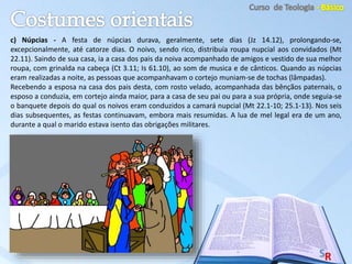 c) Núpcias - A festa de núpcias durava, geralmente, sete dias (Jz 14.12), prolongando-se,
excepcionalmente, até catorze dias. O noivo, sendo rico, distribuía roupa nupcial aos convidados (Mt
22.11). Saindo de sua casa, ia a casa dos pais da noiva acompanhado de amigos e vestido de sua melhor
roupa, com grinalda na cabeça (Ct 3.11; Is 61.10), ao som de musica e de cânticos. Quando as núpcias
eram realizadas a noite, as pessoas que acompanhavam o cortejo muniam-se de tochas (lâmpadas).
Recebendo a esposa na casa dos pais desta, com rosto velado, acompanhada das bênçãos paternais, o
esposo a conduzia, em cortejo ainda maior, para a casa de seu pai ou para a sua própria, onde seguia-se
o banquete depois do qual os noivos eram conduzidos a camará nupcial (Mt 22.1-10; 25.1-13). Nos seis
dias subsequentes, as festas continuavam, embora mais resumidas. A lua de mel legal era de um ano,
durante a qual o marido estava isento das obrigações militares.
 