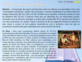 Os Filhos - Estes eram considerados dádivas divinas (Sl 127.3-5);
especialmente os do sexo masculino. Por isso a esterilidade era julgada
como uma falta de favor de Deus. A herança era dividida somente entre
os filhos do sexo masculino. As filhas recebiam a herança somente na
falta de filhos herdeiros. As filhas solteiras eram sustentadas pelos
irmãos até que se casassem. Seu casamento podia ocorrer somente com
alguém de dentro da mesma tribo. A primogenitura era honrada e
respeitada entre todos os povos orientais. O primogênito recebia a
porção dobrada dos bens paternos; com a morte do pai, assumia a
direção da família e as funções sacerdotais da mesma (na época anterior
a doação da lei mosaica). Quanto a educação dos filhos, o pai era
obrigado a ensinar-lhes desde cedo - a par da instrução - um oficio que
lhes garantisse a subsistência. (Nm 27; Dt 21.15-17). Áquila, Priscila e
Paulo sabiam fabricar tendas (At 18.3).
Divórcio - A dissolução dos laços matrimoniais entre os hebreus era permitida como uma
“necessidade calamitosa”, porém não aprovada, e mesmo repudiada já na ultima parte do
Antigo Testamento (Dt 24.1; Mt 2.13-16). Também Jesus repudiou o divorcio, exceto no caso
de adultério (Mt 19.3-9). O divorcio tinha que ser efetivado por um documento escrito,
chamado carta de divorcio, entregue a mulher pelo marido (Mt 19.7), para lhe dar direito a
um novo casamento. Se, porém, viesse a divorciar-se do seu segundo marido ou mesmo se
este viesse a morrer; já não poderia reconciliar-se com o primeiro, uma vez que se
encontrava contaminada pela coabitação com outro homem (Dt 24.4).
 