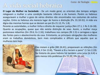 O Lugar da Mulher na Sociedade - De um modo geral, os orientais dos tempos antigos
relegavam a mulher a uma condição bastante inferior a do homem. Porém os hebreus
asseguravam a mulher o gozo de vários direitos não encontrados nos costumes de outras
nações. Entre os hebreus ela merecia lugar de honra e distinção (Pv. 31.10-31). A mãe era
digna das mesmas honras que se deviam ao pai (Ex 21.12; Pv. 1.8).
Perante as autoridades, a mulher tinha o direito de requerer justiça (Nm 27.1; 1 Rs 3.16-18).
Quanto as ocupações, quase que não existia distinção de sexo. Assim, a mulher moça
pastoreava rebanhos (Gn 29.6; Ex 2.16); trabalhava nos campos (Rt 2.3) e carregava a água
das fontes para o abastecimento da casa. Entretanto, as principais obrigações das mulheres
eram os trabalhos domésticos, bem mais complicados e difíceis que aqueles que as
mulheres tem hoje.
Elas moiam o grão (Mt 24.41), preparavam as refeições (Gn
18.6; II Sm 13.8), “fiavam a lã e teciam o pano” (1 Sm 2.19).
Na historia do povo hebreu há também uma juíza (Jz 4.4) e
pelo menos três profetisas (Ex 15.20; IIRs 22.14).
 
