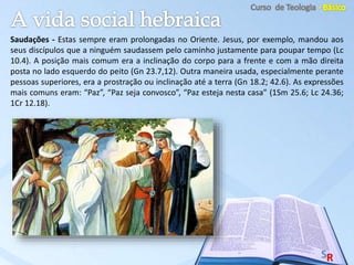 Saudações - Estas sempre eram prolongadas no Oriente. Jesus, por exemplo, mandou aos
seus discípulos que a ninguém saudassem pelo caminho justamente para poupar tempo (Lc
10.4). A posição mais comum era a inclinação do corpo para a frente e com a mão direita
posta no lado esquerdo do peito (Gn 23.7,12). Outra maneira usada, especialmente perante
pessoas superiores, era a prostração ou inclinação até a terra (Gn 18.2; 42.6). As expressões
mais comuns eram: “Paz”, “Paz seja convosco”, “Paz esteja nesta casa” (1Sm 25.6; Lc 24.36;
1Cr 12.18).
 