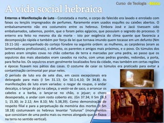 Enterros e Manifestação de Luto - Constatada a morte, o corpo do falecido era lavado e enrolado com
faixas ou lençóis impregnados de perfumes. Raramente eram usados esquifes ou caixões abertos. O
embalsamamento não era costumeiro entre os hebreus. Embora José e Jacó tivessem sido
embalsamados, sabemos, porém, que o foram pelos egípcios, que possuíam o segredo do processo. O
enterro era feito no mesmo dia da morte - isto por exigência do clima quente que favorecia a
decomposição rápida e também por força da lei que tornava imundo quem tocasse em um defunto (Nm
19.11-16) - acompanhado do cortejo fúnebre na seguinte ordem: as mulheres, as carpideiras (eram as
lamentadoras profissionais), o defunto, os parentes e amigos mais próximos, e o povo. Os túmulos dos
pobres eram simples covas no chão cobertas de terra e marcadas por uma pedra, ao passo que os
sepulcros dos mais abastados eram cavados na rocha, com umas pedras grandes, redondas, a porta,
para fecha-los. Os sepulcros eram geralmente localizados fora da cidade, mas também em certas regiões
e épocas ficavam nos pátios das casas. O costume de caiar os túmulos era praticado para evitar a
contaminação cerimonial por pisar neles.
O período de luto era de sete dias, em casos excepcionais era
delongado para mais (I Sm 31.13; Gn 50.1-4,10; Dt 34.8). As
manifestações de luto eram variadas: o rasgar de roupas, o andar
descalço, o lançar do pó na cabeça, o vestir-se de saco, o arrancar os
cabelos e a barba, o lançar-se no chão, o jejuar; o choro
desesperado, o andar com rosto coberto etc. (Gn 37.34; II Sm 18.3
1; 15.30; Jo 2.12; Am 8.10; Mc 5.38,39). Como demonstração de
respeito filial e para a perpetuação da memória dos mortos (II Sm
18.18) costumavam os hebreus levantar “colunas” (monumentos
que consistiam de uma pedra mais ou menos alongada que se fixava
na terra no sentido vertical).
 