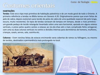 HABITAÇÕES
Tendas -Este era o tipo mais primitivo de habitação palestínica e de um modo geral de todo o Oriente. A
primeira referência a tendas na Bíblia temos em Genesis 4.20. Originalmente parece que eram feitas de
pele de cabra; depois evoluíram para tecido de pelos de cabra de uma qualidade especial (de pelo longo,
escuro, muito resistente). Os tipos de tendas variavam de tempos em tempos, desde o mais primitivo -
um grande pedaço de tecido retangular levantado sobre uma vara horizontal, apoiada em alguns esteios
verticais, e preso pelos quatro cantos a estacas ao res-do-chao até o mais complicado feitio octogonal,
com uma ou duas colunas verticais no centro e divisões internas para dormitórios de homens, mulheres,
crianças, casais, servos, sala, cozinha etc.
Cabanas - Eram ranchos feitos de estacas encimando varas cobertas de ramos ou folhagens, ou mesmo
de tecidos, destinados a permanência mais prolongada no local.
 