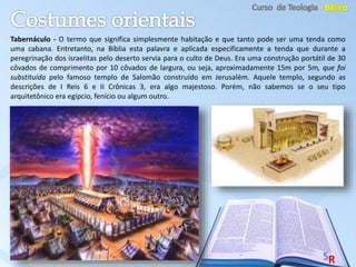 Tabernáculo - O termo que significa simplesmente habitação e que tanto pode ser uma tenda como
uma cabana. Entretanto, na Bíblia esta palavra e aplicada especificamente a tenda que durante a
peregrinação dos israelitas pelo deserto servia para o culto de Deus. Era uma construção portátil de 30
côvados de comprimento por 10 côvados de largura, ou seja, aproximadamente 15m por 5m, que foi
substituída pelo famoso templo de Salomão construído em Jerusalém. Aquele templo, segundo as
descrições de I Reis 6 e II Crônicas 3, era algo majestoso. Porém, não sabemos se o seu tipo
arquitetônico era egípcio, fenício ou algum outro.
 