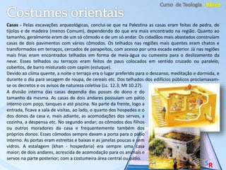Casas - Pelas escavações arqueológicas, conclui-se que na Palestina as casas eram feitas de pedra, de
tijolos e de madeira (menos Comum), dependendo do que era mais encontrado na região. Quanto ao
tamanho, geralmente eram de um só cômodo e de um só andar. Os cidadãos mais abastados construíam
casas de dois pavimentos com vários cômodos. Os telhados nas regiões mais quentes eram chatos e
transformados em terraços, cercados de parapeitos, com acesso por uma escada exterior. Já nas regiões
mais frias eram encontrados telhados em forma de meia-água ou cumeeira para o deslizamento da
neve. Esses telhados ou terraços eram feitos de paus colocados em sentido cruzado ou paralelo,
cobertos, de barro misturado com capim (estuque).
Devido ao clima quente, a noite o terraço era o lugar preferido para o descanso, meditação e dormida, e
durante o dia para secagem de roupa, de cereais etc. Dos telhados dos edifícios públicos proclamavam-
se os decretos e os avisos de natureza coletiva (Lc. 12.3; Mt 10.27).
A divisão interna das casas dependia das posses do dono e do
tamanho da mesma. As casas de dois andares possuíam um pátio
interno com poço, tanques e até piscina. Na parte da frente, logo a
entrada, ficava a sala de visitas, ao lado, o quarto dos hospedes e o
dos donos da casa e, mais adiante, as acomodações dos servos, a
cozinha, a despensa etc. No segundo andar; os cômodos dos filhos
ou outros moradores da casa e frequentemente também dos
próprios donos. Esses cômodos sempre davam a porta para o pátio
interno. As portas eram estreitas e baixas e as janelas poucas e sem
vidros. A estalagem (khan - hospedaria) era sempre uma casa
maior; de dois andares, acrescida de acomodação para os animais e
servos na parte posterior; com a costumeira área central ou pátio.
 