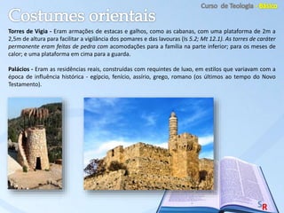 Torres de Vigia - Eram armações de estacas e galhos, como as cabanas, com uma plataforma de 2m a
2,5m de altura para facilitar a vigilância dos pomares e das lavouras (Is 5.2; Mt 12.1). As torres de caráter
permanente eram feitas de pedra com acomodações para a família na parte inferior; para os meses de
calor; e uma plataforma em cima para a guarda.
Palácios - Eram as residências reais, construídas com requintes de luxo, em estilos que variavam com a
época de influência histórica - egípcio, fenício, assírio, grego, romano (os últimos ao tempo do Novo
Testamento).
 