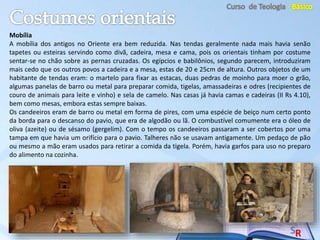 Mobília
A mobília dos antigos no Oriente era bem reduzida. Nas tendas geralmente nada mais havia senão
tapetes ou esteiras servindo como divã, cadeira, mesa e cama, pois os orientais tinham por costume
sentar-se no chão sobre as pernas cruzadas. Os egípcios e babilônios, segundo parecem, introduziram
mais cedo que os outros povos a cadeira e a mesa, estas de 20 e 25cm de altura. Outros objetos de um
habitante de tendas eram: o martelo para fixar as estacas, duas pedras de moinho para moer o grão,
algumas panelas de barro ou metal para preparar comida, tigelas, amassadeiras e odres (recipientes de
couro de animais para leite e vinho) e sela de camelo. Nas casas já havia camas e cadeiras (II Rs 4.10),
bem como mesas, embora estas sempre baixas.
Os candeeiros eram de barro ou metal em forma de pires, com uma espécie de beiço num certo ponto
da borda para o descanso do pavio, que era de algodão ou lã. O combustível comumente era o óleo de
oliva (azeite) ou de sésamo (gergelim). Com o tempo os candeeiros passaram a ser cobertos por uma
tampa em que havia um orifício para o pavio. Talheres não se usavam antigamente. Um pedaço de pão
ou mesmo a mão eram usados para retirar a comida da tigela. Porém, havia garfos para uso no preparo
do alimento na cozinha.
 