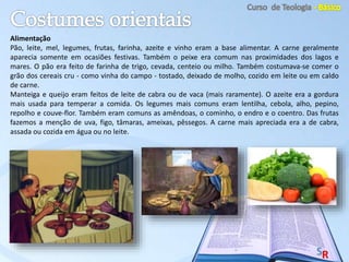 Alimentação
Pão, leite, mel, legumes, frutas, farinha, azeite e vinho eram a base alimentar. A carne geralmente
aparecia somente em ocasiões festivas. Também o peixe era comum nas proximidades dos lagos e
mares. O pão era feito de farinha de trigo, cevada, centeio ou milho. Também costumava-se comer o
grão dos cereais cru - como vinha do campo - tostado, deixado de molho, cozido em leite ou em caldo
de carne.
Manteiga e queijo eram feitos de leite de cabra ou de vaca (mais raramente). O azeite era a gordura
mais usada para temperar a comida. Os legumes mais comuns eram lentilha, cebola, alho, pepino,
repolho e couve-flor. Também eram comuns as amêndoas, o cominho, o endro e o coentro. Das frutas
fazemos a menção de uva, figo, tâmaras, ameixas, pêssegos. A carne mais apreciada era a de cabra,
assada ou cozida em água ou no leite.
 