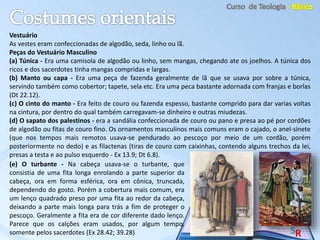 Vestuário
As vestes eram confeccionadas de algodão, seda, linho ou lã.
Peças do Vestuário Masculino
(a) Túnica - Era uma camisola de algodão ou linho, sem mangas, chegando ate os joelhos. A túnica dos
ricos e dos sacerdotes tinha mangas compridas e largas.
(b) Manto ou capa - Era uma peça de fazenda geralmente de lã que se usava por sobre a túnica,
servindo também como cobertor; tapete, sela etc. Era uma peca bastante adornada com franjas e borlas
(Dt 22.12).
(c) O cinto do manto - Era feito de couro ou fazenda espesso, bastante comprido para dar varias voltas
na cintura, por dentro do qual também carregavam-se dinheiro e outras miudezas.
(d) O sapato dos palestinos - era a sandália confeccionada de couro ou pano e presa ao pé por cordões
de algodão ou fitas de couro fino. Os ornamentos masculinos mais comuns eram o cajado, o anel-sinete
(que nos tempos mais remotos usava-se pendurado ao pescoço por meio de um cordão, porém
posteriormente no dedo) e as filactenas (tiras de couro com caixinhas, contendo alguns trechos da lei,
presas a testa e ao pulso esquerdo - Ex 13.9; Dt 6.8).
(e) O turbante - Na cabeça usava-se o turbante, que
consistia de uma fita longa enrolando a parte superior da
cabeça, ora em forma esférica, ora em cônica, truncada,
dependendo do gosto. Porém a cobertura mais comum, era
um lenço quadrado preso por uma fita ao redor da cabeça,
deixando a parte mais longa para trás a fim de proteger o
pescoço. Geralmente a fita era de cor diferente dado lenço.
Parece que os calções eram usados, por algum tempo,
somente pelos sacerdotes (Ex 28.42; 39.28)
 