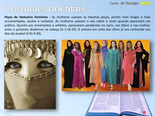 Peças do Vestuário Feminino - As mulheres usavam as mesmas peças, porém mais longas e mais
ornamentadas, exceto o turbante. As mulheres usavam o véu sobre o rosto quando apareciam em
público. Quanto aos ornamentos e enfeites, apreciavam pendentes no nariz, nos lábios e nas orelhas;
anéis e pulseiras; diademas na cabeça (Is 3.16-24). A pintura em volta dos olhos já era conhecida nos
dias de Jezabel (II Rs 9.30).
 