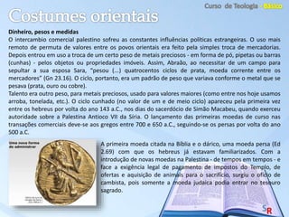 Dinheiro, pesos e medidas
O intercambio comercial palestino sofreu as constantes influências políticas estrangeiras. O uso mais
remoto de permuta de valores entre os povos orientais era feito pela simples troca de mercadorias.
Depois entrou em uso a troca de um certo peso de metais preciosos - em forma de pó, pipetas ou barras
(cunhas) - pelos objetos ou propriedades imóveis. Assim, Abraão, ao necessitar de um campo para
sepultar a sua esposa Sara, “pesou (...) quatrocentos ciclos de prata, moeda corrente entre os
mercadores” (Gn 23.16). O ciclo, portanto, era um padrão de peso que variava conforme o metal que se
pesava (prata, ouro ou cobre).
Talento era outro peso, para metais preciosos, usado para valores maiores (como entre nos hoje usamos
arroba, tonelada, etc.). O ciclo cunhado (no valor de um e de meio ciclo) apareceu pela primeira vez
entre os hebreus por volta do ano 143 a.C., nos dias do sacerdócio de Simão Macabeu, quando exerceu
autoridade sobre a Palestina Antioco VII da Síria. O lançamento das primeiras moedas de curso nas
transações comerciais deve-se aos gregos entre 700 e 650 a.C., seguindo-se os persas por volta do ano
500 a.C.
A primeira moeda citada na Bíblia e o dárico, uma moeda persa (Ed
2.69) com que os hebreus já estavam familiarizados. Com a
introdução de novas moedas na Palestina - de tempos em tempos - e
face a exigência legal de pagamento de impostos do Templo, de
ofertas e aquisição de animais para o sacrifício, surgiu o oficio de
cambista, pois somente a moeda judaica podia entrar no tesouro
sagrado.
 