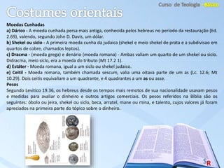 Moedas Cunhadas
a) Dárico - A moeda cunhada persa mais antiga, conhecida pelos hebreus no período da restauração (Ed.
2.69), valendo, segundo John D. Davis, um dólar.
b) Shekel ou siclo - A primeira moeda cunha da judaica (shekel e meio shekel de prata e a subdivisao em
quartos de cobre, chamados leptos).
c) Dracma - (moeda grega) e denário (moeda romana) - Ambas valiam um quarto de um shekel ou siclo.
Didracma, meio siclo, era a moeda do tributo (Mt 17.2 1).
d) Estáter - Moeda romana, igual a um siclo ou shekel judaico.
e) Ceitil - Moeda romana, também chamada sescum, valia uma oitava parte de um as (Lc. 12.6; Mt
10.29). Dois ceitis equivaliam a um quadrante, e 4 quadrantes a um as ou asse.
Pesos
Segundo Levitico 19.36, os hebreus desde os tempos mais remotos de sua nacionalidade usavam pesos
e medidas para avaliar o dinheiro e outros artigos comerciais. Os pesos referidos na Bíblia são os
seguintes: óbolo ou jeira, shekel ou siclo, beca, arratel, mane ou mina, e talento, cujos valores já foram
apreciados na primeira parte do tópico sobre o dinheiro.
 