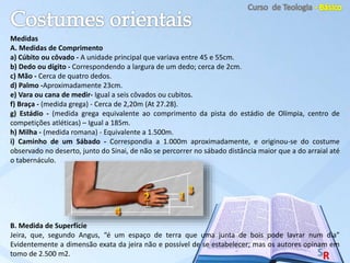 Medidas
A. Medidas de Comprimento
a) Cúbito ou côvado - A unidade principal que variava entre 45 e 55cm.
b) Dedo ou dígito - Correspondendo a largura de um dedo; cerca de 2cm.
c) Mão - Cerca de quatro dedos.
d) Palmo -Aproximadamente 23cm.
e) Vara ou cana de medir- Igual a seis côvados ou cubitos.
f) Braça - (medida grega) - Cerca de 2,20m (At 27.28).
g) Estádio - (medida grega equivalente ao comprimento da pista do estádio de Olímpia, centro de
competições atléticas) – Igual a 185m.
h) Milha - (medida romana) - Equivalente a 1.500m.
i) Caminho de um Sábado - Correspondia a 1.000m aproximadamente, e originou-se do costume
observado no deserto, junto do Sinai, de não se percorrer no sábado distância maior que a do arraial até
o tabernáculo.
B. Medida de Superfície
Jeira, que, segundo Angus, “é um espaço de terra que uma junta de bois pode lavrar num dia”
Evidentemente a dimensão exata da jeira não e possível de se estabelecer; mas os autores opinam em
tomo de 2.500 m2.
 