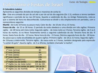 O Calendário Judaico
Apresenta as seguintes divisões do tempo e maneiras de conta-lo:
Dia - Este era contado do por do sol até o por do sol do dia seguinte (Gn 1.5), embora o termo também
significasse o período da luz nas 24 horas. Quanto a subdivisão do dia, no Antigo Testamento, nota-se
que o sistema de hora era desconhecido. Costumava-se dividir o dia simplesmente em períodos, com a
nomenclatura seguinte:
Manhã - de 6 ate 10 horas ou pouco mais; Calor do dia - de 10 ate 14 ou 15 horas;
Fresco do dia - de 15 as 18 horas. O período da noite obedecia a uma divisão em três vigílias: Primeira
vigília: - de 18 horas até meia-noite; Segunda vigília: - de meia-noite as 3 horas; Terceira vigília: -de 3 as 6
horas da manha. Já no Novo Testamento temos a seguinte subdivisão do dia: Terceira hora do dia -9
horas; Sexta hora do dia - 12 horas; Nona hora do dia - 15 horas; Décima segunda hora do dia - 18 horas.
Ao passo que a noite era dividida em quatro vigílias: Primeira vigília - de 18 as 21 horas; Segunda vigília –
de 21horas a meia-noite; Terceira vigília - de meia-noite as 3 horas, também designada pela expressão
“o cantar do galo”; Quarta vigília - de 3 as 6horas, também chamada ‘a manha”.
 