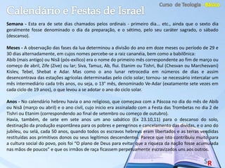 Semana - Esta era de sete dias chamados pelos ordinais - primeiro dia... etc., ainda que o sexto dia
geralmente fosse denominado o dia da preparação, e o sétimo, pelo seu caráter sagrado, o sábado
(descanso).
Meses - A observação das fases da lua determinou a divisão do ano em doze meses ou período de 29 e
30 dias alternadamente, em cujos nomes percebe-se a raiz cananéia, bem como a babilõnica:
Abib (mais antigo) ou Nisã (pós-exílico) era o nome do primeiro mês correspondente ao fim de março ou
começo de abril, Zife (Zive) ou lar; Siva, Tamuz, Ab, flui. Etanim ou Tishri, Bul (Chesvan ou Marchesvani)
Kislev, Tebel, Shebat e Adar. Mas como o ano lunar retrocedia em números de dias e assim
desencontrava das estações agrícolas determinadas pelo ciclo solar; tornou- se necessário intercalar um
mês intermediário cada três anos, ou seja, o 13° mês, denominado Ve-Adar (exatamente sete vezes em
cada ciclo de 19 anos), o que levou a se adotar o ano do ciclo solar.
Anos - No calendário hebreu havia o ano religioso, que começava com a Páscoa no dia do mês de Abib
ou Nisã (março ou abril) e o ano civil, cujo inicio era assinalado com a Festa das Trombetas no dia 2 de
Tishri ou Etanim (correspondendo ao final de setembro ou começo de outubro).
Havia, também, de sete em sete anos um ano sabático (Ex 23.10,11) para o descanso do solo,
destinação da produção espontânea para os pobres e peregrinos e cancelamento das dividas, e o ano do
jubileu, ou selá, cada 50 anos, quando todos os escravos hebreus eram libertados e as terras vendidas
restituídas aos primitivos donos ou seus legítimos descendentes. Parece que isto contribuiu muito para
a cultura social do povo, pois foi “O plano de Deus para evitar que a riqueza da nação fosse acumulada
nas mãos de poucos” e que os irmãos de raça ficassem perpetuamente escravizados uns aos outros.
 