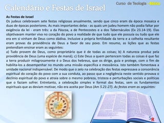 As Festas de Israel
Os judeus celebravam sete festas religiosas anualmente, sendo que cinco eram da época mosaica e
duas de épocas posteriores. As mais importantes delas - as quais um judeu homem não podia faltar por
exigência da lei - eram três: a da Páscoa, a de Pentecostes e a dos Tabernáculos (Ex 23.14-19). Elas
objetivavam manter viva no coração do povo a realidade de que tudo que ele possuía ou tudo que ele
era em si vinham de Deus como dádiva. Inclusive a própria fertilidade da terra e a colheita resultante
eram provas da providência de Deus a favor de seu povo. Em resumo, as lições que as festas
pretendiam ensinar eram as seguintes:
a) Tudo provem de Deus, como proprietário que é de todas as coisas; b) A natureza produz pela
providência de Deus (uma espécie de maná); c) Este Deus a quem pertencem todas as coisas é que faz
a terra produzir milagrosamente é o Deus dos hebreus, que os dirige, guia e protege, com o fim de
habilita-los a desempenhar no mundo uma missão especifica e messiânica. Isto também fomentava a
unidade nacional indispensável. De modo que o zelo na celebração das festas expressava a consonância
espiritual do coração do povo com a sua conduta, ao passo que a negligência neste sentido provava o
declínio espiritual do povo e atraia sobre o mesmo pobreza, tristeza e perturbações sociais e políticas
que o faziam sofrer. Entretanto, a celebração simples e formal das festas, sem os fundamentos
espirituais que as deviam motivar, não era aceita por Deus (Am 5.21-27). As festas eram as seguintes:
 