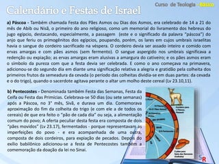 a) Páscoa - Também chamada Festa dos Pães Asmos ou Dias dos Asmos, era celebrado de 14 a 21 do
mês de Abib ou Nisã, o primeiro do ano religioso, como um memorial do livramento dos hebreus do
jugo egípcio, destacando, especialmente, a passagem (este e o significado da palavra “páscoa”) do
anjo que feriu os primogênitos dos egípcios, poupando, porém, os lares em cujos umbrais israelitas
havia o sangue do cordeiro sacrificado na véspera. O cordeiro devia ser assado inteiro e comido com
ervas amargas e com pães asmos (sem fermento). O sangue aspergido nos umbrais significava a
redenção ou expiação; as ervas amargas eram alusivas a amargura do cativeiro; e os pães asmos eram
o símbolo da pureza com que a festa devia ser celebrada. E como o ano começava na primavera,
adicionou-se do segundo dia em diante uma significação relativa a alegria e gratidão pela colheita dos
primeiros frutos da semeadura da cevada (o período das colheitas dividia-se em duas partes: da cevada
e o do trigo), quando o sacerdote agitava perante o altar um molho deste cereal (Lv 23.10,11).
b) Pentecostes - Denominada também Festa das Semanas, Festa da
Ceifa ou Festa das Primícias. Celebrava-se 50 dias (ou sete semanas)
após a Páscoa, no 3° mês, Sivã, e durava um dia. Comemorava
aproximação do fim da colheita do trigo (e com ele a de todos os
cereais) de que era feito o “pão de cada dia” ou seja, a alimentação
comum do povo; A oferta peculiar desta festa era composta de dois
“pães movidos” (Lv 23.17), fermentados - porque representavam as
imperfeições do povo - e era acompanhada de uma outra,
composta de dois cordeiros, para expiação de pecados. Depois do
exílio babilônico adicionou-se a festa de Pentecostes também a
comemoração da doação da lei no Sinai.
 