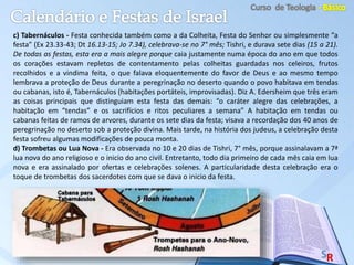 c) Tabernáculos - Festa conhecida também como a da Colheita, Festa do Senhor ou simplesmente “a
festa” (Ex 23.33-43; Dt 16.13-15; Jo 7.34), celebrava-se no 7° mês; Tishri, e durava sete dias (15 a 21).
De todas as festas, esta era a mais alegre porque caia justamente numa época do ano em que todos
os corações estavam repletos de contentamento pelas colheitas guardadas nos celeiros, frutos
recolhidos e a vindima feita, o que falava eloquentemente do favor de Deus e ao mesmo tempo
lembrava a proteção de Deus durante a peregrinação no deserto quando o povo habitava em tendas
ou cabanas, isto é, Tabernáculos (habitações portáteis, improvisadas). Diz A. Edersheim que três eram
as coisas principais que distinguiam esta festa das demais: “o caráter alegre das celebrações, a
habitação em “tendas” e os sacrifícios e ritos peculiares a semana” A habitação em tendas ou
cabanas feitas de ramos de arvores, durante os sete dias da festa; visava a recordação dos 40 anos de
peregrinação no deserto sob a proteção divina. Mais tarde, na história dos judeus, a celebração desta
festa sofreu algumas modificações de pouca monta.
d) Trombetas ou Lua Nova - Era observada no 10 e 20 dias de Tishri, 7° mês, porque assinalavam a 7ª
lua nova do ano religioso e o inicio do ano civil. Entretanto, todo dia primeiro de cada mês caia em lua
nova e era assinalado por ofertas e celebrações solenes. A particularidade desta celebração era o
toque de trombetas dos sacerdotes com que se dava o inicio da festa.
 