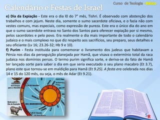 e) Dia da Expiação - Este era o dia l0 do 7° mês, Tishri. É observado com abstenção dos
trabalhos e com jejum. Neste dia, somente o sumo sacerdote oficiava, e o fazia não com
vestes comuns, mas especiais, como expressão de pureza. Este era o único dia do ano em
que o sumo sacerdote entrava no Santo dos Santos para oferecer expiação por si mesmo,
pelos sacerdotes e pelo povo. Era realmente o dia mais importante de todo o calendário
judaico e o mais complexo no que diz respeito aos sacrifícios, seu preparo, seus detalhes e
seu oficiante (Lv 16; 23.26-32; Hb 9 e 10).
f) Purim - Festa instituída para comemorar o livramento dos judeus que habitavam a
Pérsia nos dias da perseguição planejada por Hamã, que visava o extermínio total da raca
judaica nos domínios persas. O termo purim significa sorte, e deriva-se do fato de Hamã
ter lançado sorte para saber o dia em que seria executado o seu plano macabro (Et 3.7),
plano este que tornou-se em maldição para Hamã (Et 9.25). A festa era celebrada nos dias
14 e 15 do 120 mês, ou seja, o mês de Adar (Et 9.21).
 