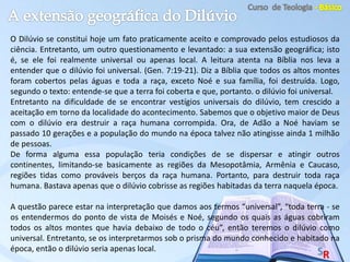 O Dilúvio se constitui hoje um fato praticamente aceito e comprovado pelos estudiosos da
ciência. Entretanto, um outro questionamento e levantado: a sua extensão geográfica; isto
é, se ele foi realmente universal ou apenas local. A leitura atenta na Bíblia nos leva a
entender que o dilúvio foi universal. (Gen. 7:19-21). Diz a Bíblia que todos os altos montes
foram cobertos pelas águas e toda a raça, exceto Noé e sua família, foi destruída. Logo,
segundo o texto: entende-se que a terra foi coberta e que, portanto. o dilúvio foi universal.
Entretanto na dificuldade de se encontrar vestígios universais do dilúvio, tem crescido a
aceitação em torno da localidade do acontecimento. Sabemos que o objetivo maior de Deus
com o dilúvio era destruir a raça humana corrompida. Ora, de Adão a Noé haviam se
passado 10 gerações e a população do mundo na época talvez não atingisse ainda 1 milhão
de pessoas.
De forma alguma essa população teria condições de se dispersar e atingir outros
continentes, limitando-se basicamente as regiões da Mesopotâmia, Armênia e Caucaso,
regiões tidas como prováveis berços da raça humana. Portanto, para destruir toda raça
humana. Bastava apenas que o dilúvio cobrisse as regiões habitadas da terra naquela época.
A questão parece estar na interpretação que damos aos termos “universal”, “toda terra - se
os entendermos do ponto de vista de Moisés e Noé, segundo os quais as águas cobriram
todos os altos montes que havia debaixo de todo o céu”, então teremos o dilúvio como
universal. Entretanto, se os interpretarmos sob o prisma do mundo conhecido e habitado na
época, então o dilúvio seria apenas local.
 