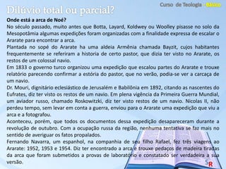 Onde está a arca de Noé?
No século passado, muito antes que Botta, Layard, Koldwey ou Woolley pisasse no solo da
Mesopotâmia algumas expedições foram organizadas com a finalidade expressa de escalar o
Ararate para encontrar a arca.
Plantada no sopé do Ararate ha uma aldeia Armênia chamada Bayzit, cujos habitantes
frequentemente se referiram a historia de certo pastor, que dizia ter visto no Ararate, os
restos de um colossal navio.
Em 1833 o governo turco organizou uma expedição que escalou partes do Ararate e trouxe
relatório parecendo confirmar a estória do pastor, que no verão, podia-se ver a carcaça de
um navio.
Dr. Mouri, dignitário eclesiástico de Jerusalém e Babilônia em 1892, citando as nascentes do
Eufrates, diz ter visto os restos de um navio. Em plena vigência da Primeira Guerra Mundial,
um aviador russo, chamado Roskowitzki, diz ter visto restos de um navio. Nicolas II, não
perdeu tempo, sem levar em conta a guerra, enviou para o Ararate uma expedição que viu a
arca e a fotografou.
Aconteceu, porém, que todos os documentos dessa expedição desapareceram durante a
revolução de outubro. Com a ocupação russa da região, nenhuma tentativa se faz mais no
sentido de averiguar os fatos propalados.
Fernando Navarra, um espanhol, na companhia de seu filho Rafael, fez três viagens ao
Ararate: 1952, 1953 e 1954. Diz ter encontrado a arca e trouxe pedaços de madeira tiradas
da arca que foram submetidos a provas de laboratório e constatado ser verdadeira a sua
versão.
 