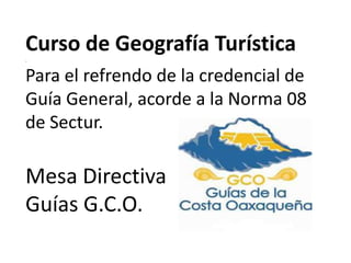 Curso de Geografía Turística .Para el refrendo de la credencial de Guía General, acorde a la Norma 08 de Sectur. Mesa Directiva Guías G.C.O.