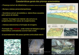 Características gerais dos prismas acrecionários
- Presença comum de olitostromas (acumulações caóticas de sedimentos)
- Slumps e dobras penecontemporâneas
- Ocorrência comum de turbiditos e debris-flows causados
pela ruptura de taludes
- Intensa “reciclagem de material; são comuns os
conglomerados com seixos de conglomerados.
- Intensos dobramentos e formação de clivagens

-Formação das melanges, onde rochas de litologias e graus
metamórficos contrastantes ocorrem lado a lado.
-O acamadamento não possui grande continuidade lateral.

CURSO DE GEOTECTÔNICA - GEÓLOGO JOSÉ
OLIVEIRA

 